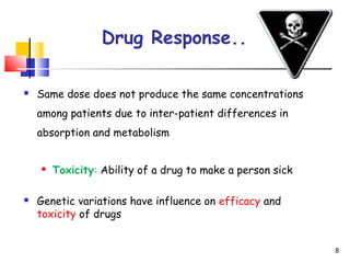 Drug Response..
 Same dose does not produce the same concentrations
among patients due to inter-patient differences in
absorption and metabolism
 Toxicity: Ability of a drug to make a person sick
 Genetic variations have influence on efficacy and
toxicity of drugs
8
 