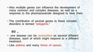 • Also multiple genes can influence the development of
many common and complex diseases, as well as a
response to the pharmaceuticals designed to treat them.
• The contribution of several genes to these complex
disorders is termed “polygenic.”
SO …
• one disease can be reclassified as several different
diseases, each of which might respond to a different
treatment.
• Like asthma and many forms of cancer.
 