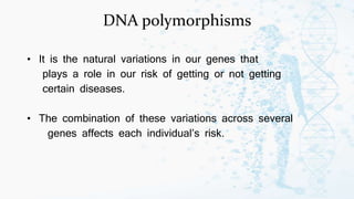 DNA polymorphisms
• It is the natural variations in our genes that
plays a role in our risk of getting or not getting
certain diseases.
• The combination of these variations across several
genes affects each individual’s risk.
 