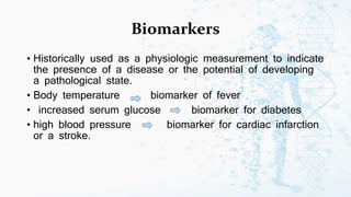 Biomarkers
• Historically used as a physiologic measurement to indicate
the presence of a disease or the potential of developing
a pathological state.
• Body temperature biomarker of fever
• increased serum glucose biomarker for diabetes
• high blood pressure biomarker for cardiac infarction
or a stroke.
 