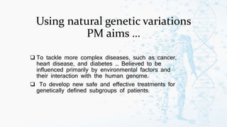 Using natural genetic variations
PM aims …
 To tackle more complex diseases, such as cancer,
heart disease, and diabetes … Believed to be
influenced primarily by environmental factors and
their interaction with the human genome.
 To develop new safe and effective treatments for
genetically defined subgroups of patients.
 
