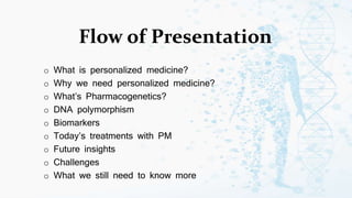 Flow of Presentation
o What is personalized medicine?
o Why we need personalized medicine?
o What’s Pharmacogenetics?
o DNA polymorphism
o Biomarkers
o Today’s treatments with PM
o Future insights
o Challenges
o What we still need to know more
 