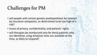 Challenges for PM
• will people with certain genetic predispositions be covered
by insurance companies, or determined to be too high of a
risk?
• issues of privacy, confidentiality, and patients’ rights
• will therapies be reimbursed only for those patients who
are identified, using whatever tests are available at the
time, as likely to respond?
 
