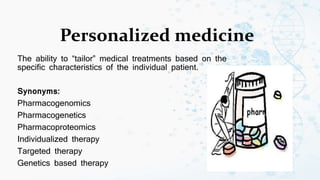 Personalized medicine
The ability to “tailor” medical treatments based on the
specific characteristics of the individual patient.
Synonyms:
Pharmacogenomics
Pharmacogenetics
Pharmacoproteomics
Individualized therapy
Targeted therapy
Genetics based therapy
 