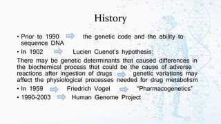 History
• Prior to 1990 the genetic code and the ability to
sequence DNA
• In 1902 Lucien Cuenot’s hypothesis:
There may be genetic determinants that caused differences in
the biochemical process that could be the cause of adverse
reactions after ingestion of drugs genetic variations may
affect the physiological processes needed for drug metabolism
• In 1959 Friedrich Vogel “Pharmacogenetics”
• 1990-2003 Human Genome Project
 
