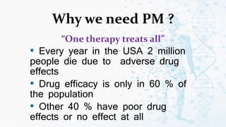Why we need PM ?
“One therapy treats all”
• Every year in the USA 2 million
people die due to adverse drug
effects
• Drug efficacy is only in 60 % of
the population
• Other 40 % have poor drug
effects or no effect at all
 