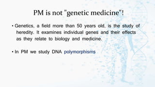 PM is not "genetic medicine"!
• Genetics, a field more than 50 years old, is the study of
heredity. It examines individual genes and their effects
as they relate to biology and medicine.
• In PM we study DNA polymorphisms
 