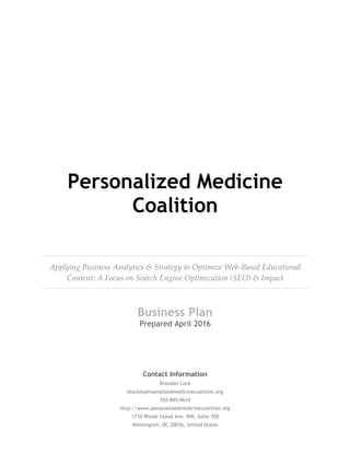 Personalized Medicine
Coalition
Applying  Business  Analytics  &  Strategy  to  Optimize  Web-­‐‑Based  Educational  
Content:  A  Focus  on  Search  Engine  Optimization  (SEO)  &  Impact
Business Plan  
Prepared April 2016
Contact Information
Brandon Lock
block@personalizedmedicinecoalition.org
703-895-9610
http://www.personalizedmedicinecoalition.org
1710 Rhode Island Ave. NW, Suite 700
Washington, DC 20036, United States
 