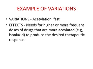 EXAMPLE OF VARIATIONS
• VARIATIONS - Acetylation, fast
• EFFECTS - Needs for higher or more frequent
doses of drugs that are more aceylated (e.g,
isoniazid) to produce the desired therapeutic
response.
 