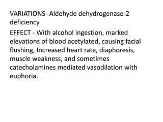 VARIATIONS- Aldehyde dehydrogenase-2
deficiency
EFFECT - With alcohol ingestion, marked
elevations of blood acetylated, causing facial
flushing, Increased heart rate, diaphoresis,
muscle weakness, and sometimes
catecholamines mediated vasodilation with
euphoria.
 