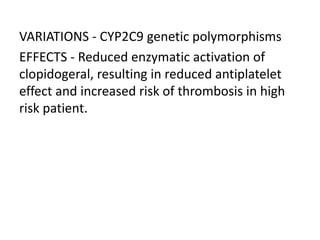 VARIATIONS - CYP2C9 genetic polymorphisms
EFFECTS - Reduced enzymatic activation of
clopidogeral, resulting in reduced antiplatelet
effect and increased risk of thrombosis in high
risk patient.
 