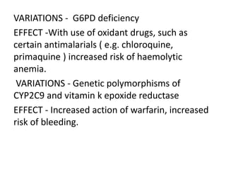 VARIATIONS - G6PD deficiency
EFFECT -With use of oxidant drugs, such as
certain antimalarials ( e.g. chloroquine,
primaquine ) increased risk of haemolytic
anemia.
VARIATIONS - Genetic polymorphisms of
CYP2C9 and vitamin k epoxide reductase
EFFECT - Increased action of warfarin, increased
risk of bleeding.
 
