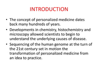 INTRODUCTION
• The concept of personalized medicine dates
back many hundreds of years.
• Developments in chemistry, histochemistry and
microscopy allowed scientists to begin to
understand the underlying causes of disease.
• Sequencing of the human genome at the turn of
the 21st century set in motion the
transformation of personalized medicine from
an idea to practice.
 