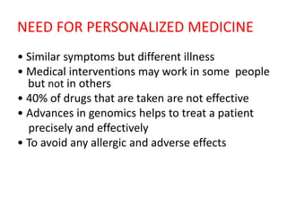 NEED FOR PERSONALIZED MEDICINE
• Similar symptoms but different illness
• Medical interventions may work in some people
but not in others
• 40% of drugs that are taken are not effective
• Advances in genomics helps to treat a patient
precisely and effectively
• To avoid any allergic and adverse effects
 