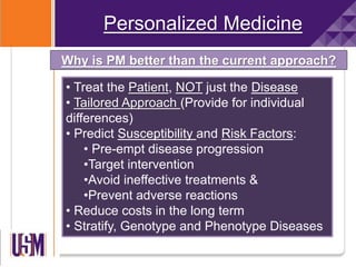 Personalized Medicine
• Treat the Patient, NOT just the Disease
• Tailored Approach (Provide for individual
differences)
• Predict Susceptibility and Risk Factors:
• Pre-empt disease progression
•Target intervention
•Avoid ineffective treatments &
•Prevent adverse reactions
• Reduce costs in the long term
• Stratify, Genotype and Phenotype Diseases
Why is PM better than the current approach?
 