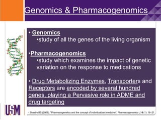 Genomics & Pharmacogenomics
• Genomics
•study of all the genes of the living organism
•Pharmacogenomics
•study which examines the impact of genetic
variation on the response to medications
• Drug Metabolizing Enzymes, Transporters and
Receptors are encoded by several hundred
genes, playing a Pervasive role in ADME and
drug targeting
• Shastry BS (2006). "Pharmacogenetics and the concept of individualized medicine". Pharmacogenomics J. 6 (1): 16–21
 