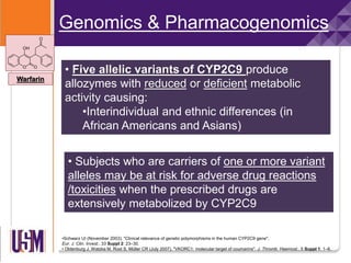 •Schwarz UI (November 2003). "Clinical relevance of genetic polymorphisms in the human CYP2C9 gene".
Eur. J. Clin. Invest.. 33 Suppl 2: 23–30.
• Oldenburg J, Watzka M, Rost S, Müller CR (July 2007). "VKORC1: molecular target of coumarins". J. Thromb. Haemost.. 5 Suppl 1: 1–6.
Genomics & Pharmacogenomics
• Subjects who are carriers of one or more variant
alleles may be at risk for adverse drug reactions
/toxicities when the prescribed drugs are
extensively metabolized by CYP2C9
Warfarin
• Five allelic variants of CYP2C9 produce
allozymes with reduced or deficient metabolic
activity causing:
•Interindividual and ethnic differences (in
African Americans and Asians)
 