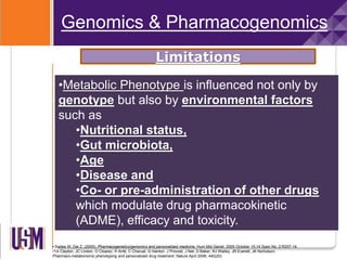 • Sadee W, Dai Z. (2005), Pharmacogenetics/genomics and personalized medicine, Hum Mol Genet. 2005 October 15;14 Spec No. 2:R207-14.
•TA Clayton, JC Lindon, O Cloarec, H Antti, C Charuel, G Hanton, J Provost, J Net, D Baker, RJ Walley, JR Everett, JK Nicholson.
Pharmaco-metabonomic phenotyping and personalized drug treatment. Nature April 2006; 440(20)
•Metabolic Phenotype is influenced not only by
genotype but also by environmental factors
such as
•Nutritional status,
•Gut microbiota,
•Age
•Disease and
•Co- or pre-administration of other drugs
which modulate drug pharmacokinetic
(ADME), efficacy and toxicity.
Genomics & Pharmacogenomics
Limitations
 