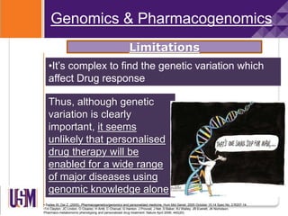 • Sadee W, Dai Z. (2005), Pharmacogenetics/genomics and personalized medicine, Hum Mol Genet. 2005 October 15;14 Spec No. 2:R207-14.
•TA Clayton, JC Lindon, O Cloarec, H Antti, C Charuel, G Hanton, J Provost, J Net, D Baker, RJ Walley, JR Everett, JK Nicholson.
Pharmaco-metabonomic phenotyping and personalized drug treatment. Nature April 2006; 440(20)
•It’s complex to find the genetic variation which
affect Drug response
Genomics & Pharmacogenomics
Limitations
Thus, although genetic
variation is clearly
important, it seems
unlikely that personalised
drug therapy will be
enabled for a wide range
of major diseases using
genomic knowledge alone
 
