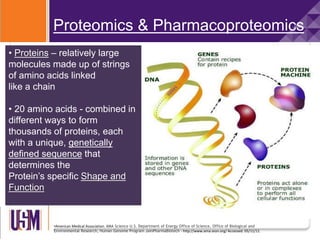 •American Medical Association. AMA Science U.S. Department of Energy Office of Science, Office of Biological and
Environmental Research, Human Genome Program JainPharmaBiotech - http://www.ama-assn.org/ Accessed: 05/11/11
Proteomics & Pharmacoproteomics
• Proteins – relatively large
molecules made up of strings
of amino acids linked
like a chain
• 20 amino acids - combined in
different ways to form
thousands of proteins, each
with a unique, genetically
defined sequence that
determines the
Protein’s specific Shape and
Function
 
