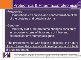 Proteomics & Pharmacoproteomics
• Proteomics
•Comprehensive analysis and characterization of all
of the proteins and protein isoforms
• Genome
•Relatively static, the proteome changes constantly
in response to tens of thousands of intra- and
extracellular environmental signals
• The proteome varies with health or disease, the nature
of each tissue, the stage of cell development and effects
of drug treatments
•Personalized Medicine Coalition www.personalizedmedicinecoalition.org/sciencepolicy/personalmed-101_overview.php.
•Lester. DS. Will Personalized Medicine Help in 'Transforming' the Business of Healthcare? Personalized Medicine. 2009;6(5):55
 