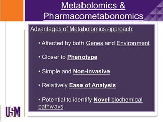 Metabolomics &
Pharmacometabonomics
Advantages of Metabolomics approach:
• Affected by both Genes and Environment
• Closer to Phenotype
• Simple and Non-invasive
• Relatively Ease of Analysis
• Potential to identify Novel biochemical
pathways
 
