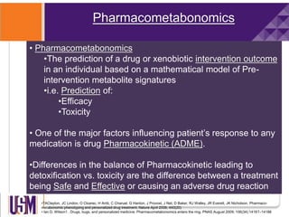 Pharmacometabonomics
•TAClayton, JC Lindon, O Cloarec, H Antti, C Charuel, G Hanton, J Provost, J Net, D Baker, RJ Walley, JR Everett, JK Nicholson. Pharmaco-
metabonomic phenotyping and personalized drug treatment. Nature April 2006; 440(20)
• Ian D. Wilson1 . Drugs, bugs, and personalized medicine: Pharmacometabonomics enters the ring. PNAS August 2009; 106(34):14187–14188
• Pharmacometabonomics
•The prediction of a drug or xenobiotic intervention outcome
in an individual based on a mathematical model of Pre-
intervention metabolite signatures
•i.e. Prediction of:
•Efficacy
•Toxicity
• One of the major factors influencing patient’s response to any
medication is drug Pharmacokinetic (ADME).
•Differences in the balance of Pharmacokinetic leading to
detoxification vs. toxicity are the difference between a treatment
being Safe and Effective or causing an adverse drug reaction
 
