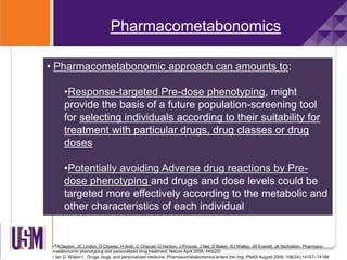 Pharmacometabonomics
• Pharmacometabonomic approach can amounts to:
•Response-targeted Pre-dose phenotyping, might
provide the basis of a future population-screening tool
for selecting individuals according to their suitability for
treatment with particular drugs, drug classes or drug
doses
•Potentially avoiding Adverse drug reactions by Pre-
dose phenotyping and drugs and dose levels could be
targeted more effectively according to the metabolic and
other characteristics of each individual
•TAClayton, JC Lindon, O Cloarec, H Antti, C Charuel, G Hanton, J Provost, J Net, D Baker, RJ Walley, JR Everett, JK Nicholson. Pharmaco-
metabonomic phenotyping and personalized drug treatment. Nature April 2006; 440(20)
• Ian D. Wilson1 . Drugs, bugs, and personalized medicine: Pharmacometabonomics enters the ring. PNAS August 2009; 106(34):14187–14188
 