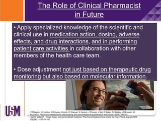 The Role of Clinical Pharmacist
in Future
• Apply specialized knowledge of the scientific and
clinical use in medication action, dosing, adverse
effects, and drug interactions, and in performing
patient care activities in collaboration with other
members of the health care team.
• Dose adjustment not just based on therapeutic drug
monitoring but also based on molecular information.
•TAClayton, JC Lindon, O Cloarec, H Antti, C Charuel, G Hanton, J Provost, J Net, D Baker, RJ Walley, JR Everett, JK
Nicholson. Pharmaco-metabonomic phenotyping and personalized drug treatment. Nature April 2006; 440(20)
• Ian D. Wilson1 . Drugs, bugs, and personalized medicine: Pharmacometabonomics enters the ring. PNAS August 2009;
106(34):14187–14188
 