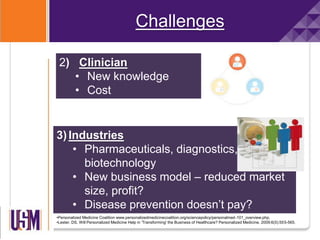 Challenges
•Personalized Medicine Coalition www.personalizedmedicinecoalition.org/sciencepolicy/personalmed-101_overview.php.
•Lester. DS. Will Personalized Medicine Help in 'Transforming' the Business of Healthcare? Personalized Medicine. 2009;6(5):555-565.
2) Clinician
• New knowledge
• Cost
3)Industries
• Pharmaceuticals, diagnostics,
biotechnology
• New business model – reduced market
size, profit?
• Disease prevention doesn’t pay?
 