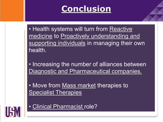 • Health systems will turn from Reactive
medicine to Proactively understanding and
supporting individuals in managing their own
health.
• Increasing the number of alliances between
Diagnostic and Pharmaceutical companies.
• Move from Mass market therapies to
Specialist Therapies
• Clinical Pharmacist role?
Conclusion
 
