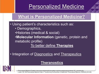 Personalized Medicine
What is Personalized Medicine?
• Using patient’s characteristics such as:
• Demographics,
•Histories (medical & social)
•Molecular Information (genetic, protein and
metabolic profile)
To better define Therapies
• Integration of Diagnostics and Therapeutics
Theranostics
• Personalized Medicine Coalition www.personalizedmedicinecoalition.org/sciencepolicy/personalmed-101_overview.php.
• Lester. DS. Will Personalized Medicine Help in 'Transforming' the Business of Healthcare? Personalized Medicine. 2009;6(5):555-565.
 