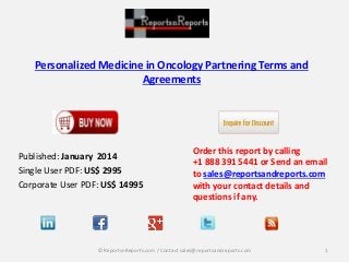 Personalized Medicine in Oncology Partnering Terms and
Agreements
Published: January 2014
Single User PDF: US$ 2995
Corporate User PDF: US$ 14995
Order this report by calling
+1 888 391 5441 or Send an email
to sales@reportsandreports.com
with your contact details and
questions if any.
1© ReportsnReports.com / Contact sales@reportsandreports.com
 