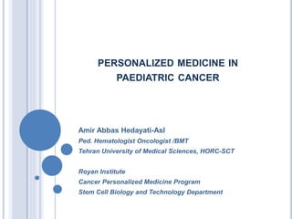 PERSONALIZED MEDICINE IN
PAEDIATRIC CANCER
Amir Abbas Hedayati-Asl
Ped. Hematologist Oncologist /BMT
Tehran University of Medical Sciences, HORC-SCT
Royan Institute
Cancer Personalized Medicine Program
Stem Cell Biology and Technology Department
 