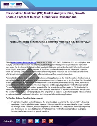 Follow Us:
Personalized Medicine (PM) Market Analysis, Size, Growth,
Share & Forecast to 2022 | Grand View Research Inc.
Global Personalized Medicine Market is expected to reach USD 2,452.5 billion by 2022; according to a new
study by Grand View Research, Inc. Growing number of approved companion diagnostics and biomarkers
have aided the development of advanced personalized diagnostic tests and enhanced the level of treatment
monitoring for a range of complex diseases. A significant number of diagnostics and therapeutic products,
which are currently under clinical development and investigational research, are associated with one or the
other proteomic or genomic markers and fall under category of companion diagnostics.
Personalized medicine finds extensive and indispensable applications in the field of oncology. Furthermore, a
marked technological advancement of next generation sequencing is expected to significantly enhance market
usage rates owing to, a considerable decrease in the costs of whole genome sequencing and is expected to
improve the demand for personalized medical diagnostic and therapeutic products over the forecast period.
Personalized medical care and nutrition accounted for the largest share of the market in 2014 owing to, the
presence of a significantly large consumer base, relatively less number of regulatory mandates, and the over-
the-counter nature of retail nutrition products. This large share is also due to, the highly capital-intensive nature
of implementation of healthcare information technology and telemedicine applications.
Further key findings from the study suggest:
• Personalized nutrition and wellness was the largest product segment of the market in 2014. Growing
population considerably high market usage and high accessibility are amongst key factors accounting
for its large share. Moreover, the core segments of this market viz., personalized medicine diagnostics
and therapeutics are expected to grow at the fastest rate over the forecast period due to, ongoing
technological advancements in genetic medicine.
“Global personalized medicine market is expected to reach USD 2,452.5 billion by 2022”
 