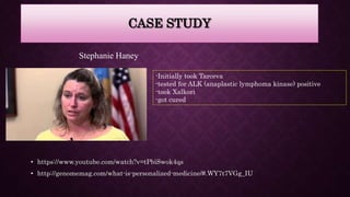 CASE STUDY
• https://www.youtube.com/watch?v=tPbiSwok4qs
• http://genomemag.com/what-is-personalized-medicine/#.WY7t7VGg_IU
Stephanie Haney
-Initially took Tarceva
-tested for ALK (anaplastic lymphoma kinase) positive
-took Xalkori
-got cured
 