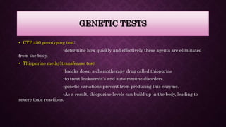GENETIC TESTS
• CYP 450 genotyping test:
-determine how quickly and effectively these agents are eliminated
from the body.
• Thiopurine methyltransferase test:
-breaks down a chemotherapy drug called thiopurine
-to treat leukaemia's and autoimmune disorders.
-genetic variations prevent from producing this enzyme.
-As a result, thiopurine levels can build up in the body, leading to
severe toxic reactions.
 