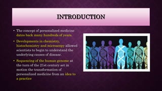 INTRODUCTION
• The concept of personalized medicine
dates back many hundreds of years.
• Developments in chemistry,
histochemistry and microscopy allowed
scientists to begin to understand the
underlying causes of disease.
• Sequencing of the human genome at
the turn of the 21st century set in
motion the transformation of
personalized medicine from an idea to
a practice
 
