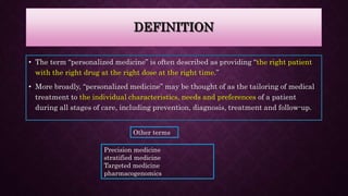 DEFINITION
• The term “personalized medicine” is often described as providing “the right patient
with the right drug at the right dose at the right time.”
• More broadly, “personalized medicine” may be thought of as the tailoring of medical
treatment to the individual characteristics, needs and preferences of a patient
during all stages of care, including prevention, diagnosis, treatment and follow-up.
Other terms
Precision medicine
stratified medicine
Targeted medicine
pharmacogenomics
 