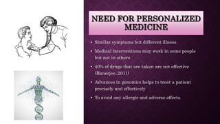NEED FOR PERSONALIZED
MEDICINE
• Similar symptoms but different illness
• Medical interventions may work in some people
but not in others
• 40% of drugs that are taken are not effective
(Banerjee.,2011)
• Advances in genomics helps to treat a patient
precisely and effectively
• To avoid any allergic and adverse effects.
 