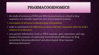 PHARMACOGENOMICS
• the study of variations of DNA and RNA characteristics as related to drug
responsive is a critically important area of personalized medicine
• convergence of advances in pharmacology and genomics
• seeks to understand how differences in genes and their expression affect the body’s
response to medications.
• uses genetic information (such as DNA sequence, gene expression, and copy
number) for purposes of explaining interindividual differences in drug
metabolism (pharmacokinetics) and physiological drug response
(pharmacodynamics).
 