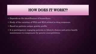 HOW DOES IT WORK??
• Depends on the identification of biomarkers.
• Study of the variation of DNA and RNA related to drug responses.
• Based on patients unique genetic profile.
• It is participatory, engaging patients in lifestyle choices and active health
maintenance to compensate for genetic susceptibilities
 