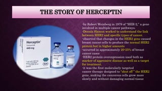 THE STORY OF HERCEPTIN
-by Robert Weinberg in 1979 of “HER-2,” a gene
involved in multiple cancer pathways.
-Dennis Slamon worked to understand the link
between HER2 and specific types of cancer.
-observed that changes in the HER2 gene caused
breast cancer cells to produce the normal HER2
protein but in higher amounts
-occurred in approximately 20-25% of breast
cancer cases
-HER2 protein overexpression used both as
marker of aggressive disease as well as a target
for treatment.
-it was the first molecularly targeted
cancer therapy designed to “shut off ” the HER2
gene, making the cancerous cells grow more
slowly and without damaging normal tissue
 
