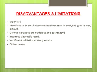 DISADVANTAGES & LIMITATIONS
 Expensive
 Identification of small inter-individual variation in everyone gene is very
difficult.
 Genetic variations are numerous and quantitative.
 Incorrect diagnostic result.
 Insufficient validation of study results.
 Ethical issues.
 
