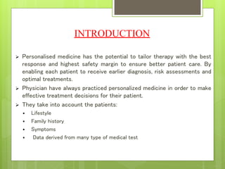INTRODUCTION
 Personalised medicine has the potential to tailor therapy with the best
response and highest safety margin to ensure better patient care. By
enabling each patient to receive earlier diagnosis, risk assessments and
optimal treatments.
 Physician have always practiced personalized medicine in order to make
effective treatment decisions for their patient.
 They take into account the patients:
 Lifestyle
 Family history
 Symptoms
 Data derived from many type of medical test
 