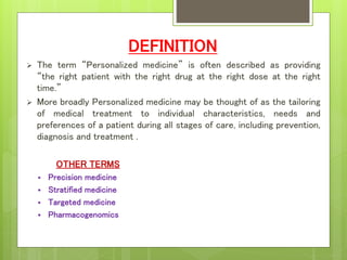 DEFINITION
 The term “Personalized medicine” is often described as providing
“the right patient with the right drug at the right dose at the right
time.”
 More broadly Personalized medicine may be thought of as the tailoring
of medical treatment to individual characteristics, needs and
preferences of a patient during all stages of care, including prevention,
diagnosis and treatment .
OTHER TERMS
 Precision medicine
 Stratified medicine
 Targeted medicine
 Pharmacogenomics
 