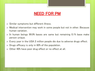 NEED FOR PM
 Similar symptoms but different illness.
 Medical intervention may work in some people but not in other. Because
human variation.
 In human beings 99.9% bases are same but remaining 0.1% base make
person unique.
 Every year in the USA 2 million people die due to adverse drugs effect.
 Drugs efficacy is only in 60% of the population.
 Other 40% have poor drug effect or no effect at all.
 