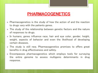 PHARMACOGENETICS
 Pharmacogenetics is the study of how the action of and the reaction
to drugs vary with the patients genes.
 The study of the relationship between genetic factors and the nature
of responses to drugs.
 In humans, genes influence race, hair and eye color, gender, height,
weight, aspects of behavior and even the likelihood of developing
certain diseases.
 The study is still new, Pharmacogenetics promises to offers great
benefits in drug effectiveness and safety.
 Encompasses pharmacogenetics which employs tools for surveying
the entire genome to assess multigenic determinants in drug
response.
 