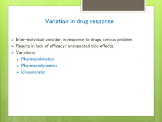 Variation in drug response
 Inter-individual variation in response to drugs serious problem.
 Results in lack of efficacy/ unexpected side effects.
 Variations:
 Pharmacokinetics
 Pharmacodynamics
 Idiosyncratic
 