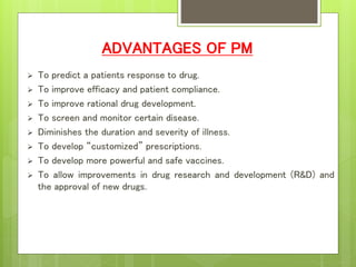 ADVANTAGES OF PM
 To predict a patients response to drug.
 To improve efficacy and patient compliance.
 To improve rational drug development.
 To screen and monitor certain disease.
 Diminishes the duration and severity of illness.
 To develop “customized” prescriptions.
 To develop more powerful and safe vaccines.
 To allow improvements in drug research and development (R&D) and
the approval of new drugs.
 